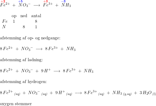 \small \small \small \begin{array}{lllll} \overset{\mathbf{{\color{Red} +2}}}{Fe}{^{2+}}\;+\;\overset{\mathbf{{\color{Blue} +5}}}{N}{O_3}^-\;\longrightarrow\;\overset{\mathbf{{\color{Red} +3}}}{Fe}{^{3+}}\;+\;\overset{\mathbf{{\color{Blue} -3}}}{N}H_3\\\\ \begin{array}{lccc} &\textup{op}&\textup{ned}&\textup{antal}\\ Fe&1&&8\\ N&&8&1 \end{array}\\\\ \textup{afstemning af op- og nedgange:}\\\\ 8\,Fe^{2+}\;+\;N{O_3}^-\;\longrightarrow\;8\,Fe^{3+}\;+\;NH_3\\\\ \textup{afstemning af ladning:}\\\\ 8\,Fe^{2+}\;+\;N{O_3}^-\;+\;9\,H^+\;\longrightarrow\;8\,Fe^{3+}\;+\;NH_3\\\\ \textup{afstemning af hydrogen:}\\\\ 8\,Fe^{2+}\,_{\textit{(aq)}}\;+\;N{O_3}^-\,_{\textit{(aq)}}\;+\;9\,H^+\,_{\textit{(aq)}}\; \longrightarrow \; 8\,Fe^{3+}\,_{\textit{(aq)}}\;+\;NH_3\,_{\textit{(g,aq)}}\;+\; 3\,H_2O\,_{\textit{(l)}}\\\\ \textup{oxygen stemmer} \end{array}