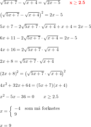 \small \small \small \begin{array}{lllll} \sqrt{5x+7}-\sqrt{x+4}=\sqrt{2x-5}\qquad {\color{Red} \mathbf{x\geq 2.5}}\\\\ \left (\sqrt{5x+7}-\sqrt{x+4} \right )^2= 2x-5 \\\\ 5x+7-2\sqrt{5x+7}\cdot \sqrt{x+4}+x+4=2x-5\\\\ 6x+11-2\sqrt{5x+7}\cdot \sqrt{x+4}=2x-5\\\\ 4x+16=2\sqrt{5x+7}\cdot \sqrt{x+4}\\\\ 2x+8= \sqrt{5x+7}\cdot \sqrt{x+4}\\\\ \left (2x+8 \right )^2=\left ( \sqrt{5x+7}\cdot \sqrt{x+4} \right )^2\\\\ 4x^2+32x+64=(5x+7)(x+4)\\\\ x^2-5x-36=0\qquad x\geq 2.5 \\\\ x=\left\{\begin{array}{lll} -4&\textup{som m\aa \ forkastes}\\9 \end{array}\right. \\\\ x=9 \end{array}