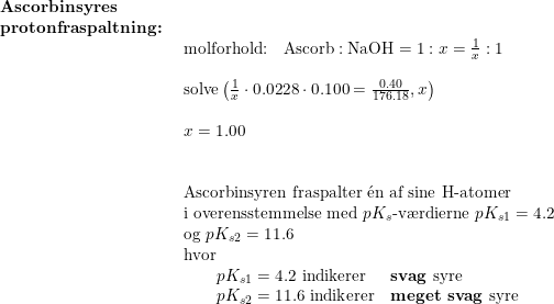 \small \small \small \begin{array}{lllll} \textbf{Ascorbinsyres }\\ \textbf{protonfraspaltning:}\\& \begin{array}{lllll} \textup{molforhold:}\quad \textup{Ascorb}:\textup{NaOH}=1:x=\frac{1}{x}:1\\\\ \textup{solve}\left (\frac{1}{x}\cdot 0.0228\cdot 0.100=\frac{0.40}{176.18} ,x \right )\\\\ x=1.00\\\\\\ \textup{Ascorbinsyren fraspalter }\mathrm{\acute{e}}\textup{n af sine H-atomer}\\ \textup{i overensstemmelse med }pK_s\textup{-v\ae rdierne }pK_{s1}=4.2\\ \textup{og }pK_{s2}=11.6\\ \textup{hvor }\\\qquad pK_{s1}=4.2 \textup{ indikerer}\quad\, \,\, \textup{\textbf{svag }syre}\\ \qquad pK_{s2}=11.6 \textup{ indikerer}\quad \textup{\textbf{meget svag} syre} \end{array} \end{array}