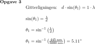 \small \small \small \begin{array}{lllll} \textbf{Opgave 3}\\& \textup{Gitterligningen:}\quad d\cdot \sin(\theta_1)=1\cdot \lambda\\\\& \sin(\theta_1)=\frac{\lambda}{d}\\\\& \theta_1=\sin^{-1}\left ( \frac{\lambda}{d} \right )\\\\& \theta_1=\sin^{-1}\left ( \frac{445\;nm}{5000\;nm} \right )=5.11\degree \end{array}