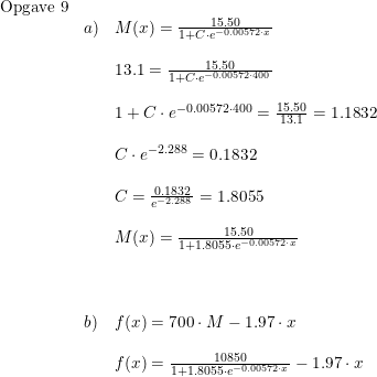 \small \small \small \begin{array}{lllll} \textup{Opgave 9}\\ &a)&M(x)=\frac{15.50}{1+C\cdot e^{-0.00572\cdot x}}\\\\ &&13.1=\frac{15.50}{1+C\cdot e^{-0.00572\cdot 400}}\\\\ &&1+C\cdot e^{-0.00572\cdot 400}=\frac{15.50}{13.1}=1.1832\\\\ &&C\cdot e^{-2.288}=0.1832\\\\ &&C=\frac{0.1832}{e^{-2.288}}=1.8055 \\\\ &&M(x)=\frac{15.50}{1+1.8055\cdot e^{-0.00572\cdot x}}\\\\\\\\ &b)&f(x)=700\cdot M-1.97\cdot x\\\\ &&f(x)=\frac{10850}{1+1.8055\cdot e^{-0.00572\cdot x}}-1.97\cdot x \end{array}