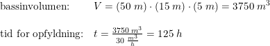 \small \small \small \begin{array}{lllll} \textup{bassinvolumen:}&V=\left (50\;m \right )\cdot \left (15\;m \right )\cdot \left ( 5\; m\right )=3750\;m^3\\\\ \textup{tid for opfyldning:}&t=\frac{3750\;m^3}{30\;\frac{m^3}{h}}=125\;h \end{array}