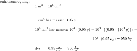 \small \small \small \begin{array}{lllll} \textup{enhedsomregning:}\\& \begin{array}{lllll} 1\;m^3=10^6\;cm^3\\\\\\ 1\;cm^3\textup{ har massen }0.95\;g\\\\ 10^6\;cm^3\textup{ har massen }10^6\cdot \left ( 0.95\;g \right ) =10^3\cdot \left ( \left ( 0.95\cdot \;\left (10^3\;g \right ) \right ) \right )=\\\\ \qquad \qquad \qquad \qquad \qquad \qquad \qquad \quad \, 10^3\cdot \left ( 0.95\;kg \right )=950\;kg\\\\ \textup{dvs}\qquad 0.95\;\frac{g}{cm^3}=950\;\frac{kg}{m^3} \end{array} \end{array}