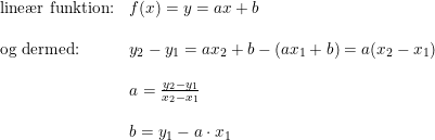 \small \small \small \begin{array}{lllll} \textup{line\ae r funktion:}&f(x)=y=ax+b\\\\ \textup{og dermed:}&y_2-y_1=ax_2+b-(ax_1+b)=a(x_2-x_1)\\\\& a=\frac{y_2-y_1}{x_2-x_1}\\\\& b=y_1-a\cdot x_1 \end{array}