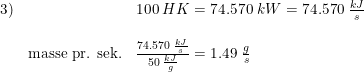 \small \small \small \begin{array}{lllll} 3)&&100\;HK=74.570\;kW=74.570\;\frac{kJ}{s}\\\\& \textup{masse pr. sek.}&\frac{74.570\;\frac{kJ}{s}}{50\;\frac{kJ}{g}}=1.49\;\frac{g}{s} \end{array}