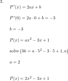 \small \small \small \begin{array}{lllll} 3.\\& \begin{array}{lllll} P{\, }'(x)=2ax+b\\\\ P{\, }'(0)=2a\cdot 0+b=-3\\\\ b=-3\\\\ P(x)=a x^2-3x+1\\\\ \textup{solve}\left (36= a\cdot 5^2-3\cdot 5+1,a \right )\\\\ a=2\\\\\\ P(x)=2x^2-3x+1 \end{array}\end{array}