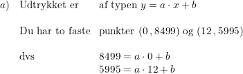 \small \small \small \begin{array}{lllll} a)&\textup{Udtrykket er}&\textup{af typen } y=a\cdot x+b\\\\& \textup{Du har to faste}&\textup{punkter }(0\, ,8499)\textup{ og }(12\, ,5995)\\\\&\textup{dvs}&8499=a\cdot 0+b\\ &&5995=a\cdot 12+b \end{array}