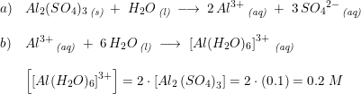 \small \small \small \begin{array}{lllll} a)&Al_2(SO_4)_3\, _{\textit{(s)}}\; +\; H_2O\, _{\textit{(l)}}\; \longrightarrow \; 2\, Al^{3+}\, _{\textit{(aq)}}\; +\; 3\, S{O_4}^{2-}\, _{\textit{(aq)}}\\\\ b)&Al^{3+} \, _{\textit{(aq)}}\; +\; 6\, H_2O\, _{\textit{(l)}}\; \longrightarrow \; \left [ Al(H_2O)_6 \right ]^{3+}\, _{\textit{(aq)}}\\\\ &\left [\left [Al(H_2O)_6 \right ]^{3+} \right ] =2\cdot \left [ Al_2\left (SO_4 \right )_3 \right ]=2\cdot \left ( 0.1 \right )=0.2\; M \end{array}