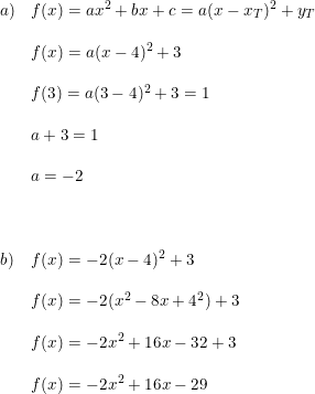\small \small \small \begin{array}{lllll} a)&f(x)=ax^2+bx+c=a(x-x_T)^2+y_T\\\\ &f(x)=a(x-4)^2+3\\\\ &f(3)=a(3-4)^2+3=1\\\\ &a+3=1\\\\ &a=-2\\\\\\\\b) &f(x)=-2(x-4)^2+3\\\\ &f(x)=-2(x^2-8x+4^2)+3\\\\ &f(x)=-2x^2+16x-32+3\\\\ &f(x)=-2x^2+16x-29 \end{array}