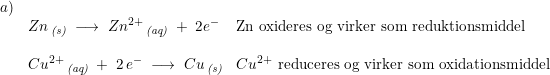 \small \small \small \begin{array}{lllll} a)\\ &Zn\,_{\textit{(s)}}\;\longrightarrow\;Zn^{2+}\,_{\textit{(aq)}}\;+\;2e^-&\textup{Zn oxideres og virker som reduktionsmiddel} \\\\ & Cu^{2+}\,_{\textit{(aq)}} \; + \; 2 \,e^-\;\longrightarrow \;Cu\,_{\textit{(s)}} & Cu^{2+}\textup{ reduceres og virker som oxidationsmiddel} \end{array}