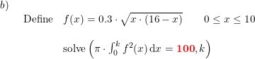\small \small \small \begin{array}{lllll} b)\\& \begin{array}{lllll} \textup{Define}& f(x)=0.3\cdot \sqrt{x\cdot \left ( 16-x \right )}\qquad 0\leq x\leq 10\\\\&\textup{solve}\left ( \pi\cdot \int_{0}^{k}f^{ 2}(x)\,\mathrm{d}x=\mathbf{{\color{Red} 100}},k \right ) \end{array} \end{array}
