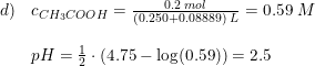 \small \small \small \begin{array}{lllll} d)&c_{CH_3COOH}=\frac{0.2\; mol}{(0.250+0.08889)\; L}=0.59\; M\\\\ &pH=\frac{1}{2}\cdot \left (4.75-\log(0.59) \right )=2.5 \end{array}