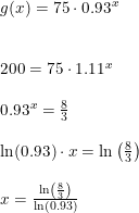 \small \small \small \begin{array}{lllll} g(x)=75\cdot 0.93^x \\\\\\ 200=75\cdot 1.11^x\\\\ 0.93^x=\frac{8}{3}\\\\ \ln(0.93)\cdot x=\ln\left ( \frac{8}{3} \right )\\\\ x=\frac{\ln\left ( \frac{8}{3} \right )}{\ln(0.93)} \end{array}