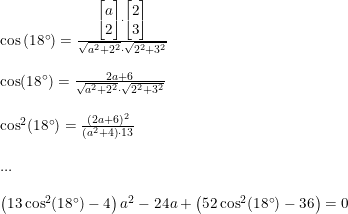 \small \small \small \begin{array}{lllll}&&\cos\left ( 18\degree \right )=\frac{\begin{bmatrix} a\\2 \end{bmatrix}\cdot \begin{bmatrix} 2\\3 \end{bmatrix} }{\sqrt{a^2+2^2}\cdot \sqrt{2^2+3^2}} \\\\&& \cos(18\degree)=\frac{2a+6}{\sqrt{a^2+2^2}\cdot \sqrt{2^2+3^2}}\\\\&& \cos^2(18\degree)=\frac{(2a+6)^2}{\left ( a^2+4 \right )\cdot13}\\\\&& \textup{...}\\\\&& \left (13\cos^2(18\degree)-4 \right )a^2-24a+\left (52\cos^2(18\degree)-36 \right )=0 \end{array}