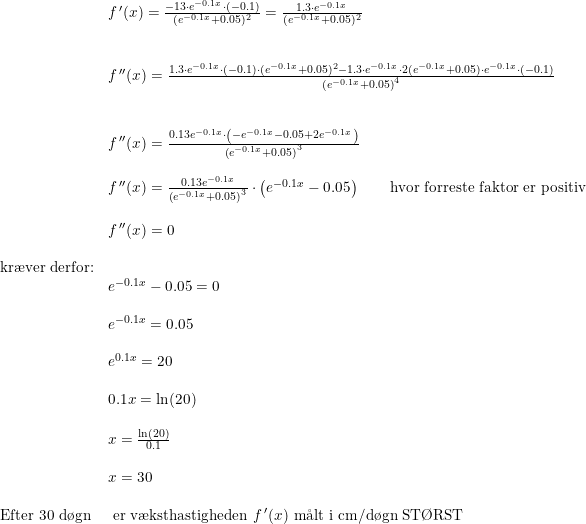 \small \small \small \begin{array}{lllll}&f{\, }' (x)=\frac{-13\cdot e^{-0.1x}\cdot (-0.1)}{(e^{-0.1x}+0.05)^2}=\frac{1.3\cdot e^{-0.1x}}{(e^{-0.1x}+0.05)^2} \\\\\\&f{\, }''(x)=\frac{1.3\cdot e^{-0.1x}\cdot (-0.1)\cdot(e^{-0.1x}+0.05)^2-1.3\cdot e^{-0.1x}\cdot 2(e^{-0.1x}+0.05)\cdot e^{-0.1x}\cdot (-0.1) }{\left (e^{-0.1x}+0.05 \right )^4}\\\\\\&f{\, }''(x)= \frac{0.13e^{-0.1x}\cdot \left (-e^{-0.1x}-0.05 +2e^{-0.1x} \right )}{\left (e^{-0.1x}+0.05 \right )^3}\\\\&f{\, }''(x)= \frac{0.13e^{-0.1x}}{\left (e^{-0.1x}+0.05 \right )^3}\cdot \left (e^{-0.1x}-0.05 \right )\qquad \textup{hvor forreste faktor er positiv} \\\\&f{\, }''(x)=0\\\\\textup{kr\ae ver derfor:}\\&e^{-0.1x}-0.05=0\\\\&e^{-0.1x}=0.05\\\\&e^{0.1x}=20\\\\&0.1x=\ln(20) \\\\&x=\frac{\ln(20)}{0.1}\\\\&x=30 \\\\\textup{Efter 30 d\o gn}&\textup{ er v\ae ksthastigheden }f{\, }'(x)\textup{ m\aa lt i cm/d\o gn ST\O RST}\end{array}