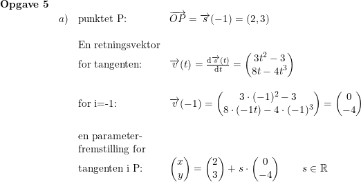 \small \small \small \begin{array}{lllll}\textbf{Opgave 5}\\&a)& \textup{punktet P:}&\overrightarrow{OP}=\overrightarrow{s}(-1)=(2,3)\\\\&&\textup{En retningsvektor}\\&&\textup{for tangenten:}&\overrightarrow{v}(t)=\frac{\mathrm{d} \overrightarrow{s}(t)}{\mathrm{d} t}=\begin{pmatrix} 3t^2-3\\ 8t-4t^3 \end{pmatrix}\\\\&&\textup{for i=-1:}&\overrightarrow{v}(-1)=\begin{pmatrix} 3\cdot (-1)^2-3\\ 8\cdot (-1t)-4\cdot (-1)^3 \end{pmatrix}=\begin{pmatrix} 0\\-4 \end{pmatrix}\\\\&&\textup{en parameter-}\\&&\textup{fremstilling for}\\&&\textup{tangenten i P:}&\begin{pmatrix} x\\y \end{pmatrix}=\begin{pmatrix} 2\\3 \end{pmatrix}+s\cdot \begin{pmatrix} 0\\-4 \end{pmatrix}\qquad s\in\mathbb{R} \end{array}