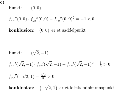 \small \small \small \begin{array}{lllll}\textbf{c)}\\& \textup{Punkt:}\qquad (0,0)\\\\& f_{xx}{}''(0,0)\cdot f_{yy}{}''(0,0)-f_{xy}{}''(0,0)^2=-1<0\\\\&\textbf{konklusion:}\quad \left ( 0,0 \right )\textup{ er et saddelpunkt}\\\\\\\\& \textup{Punkt:}\qquad (\sqrt{2},-1)\\\\& f_{xx}{}'(\sqrt{2},-1)\cdot f_{yy}{}'(\sqrt{2},-1)-f_{xy}{}'(\sqrt{2},-1)^2=\frac{1}{8}>0\\\\& f_{xx}{}''(-\sqrt{2},1)=\frac{\sqrt{2}}{8}>0\\\\&\textbf{konklusion:}\quad \left (- \sqrt{2},1 \right )\textup{ er et lokalt minimumspunkt} \end{array}
