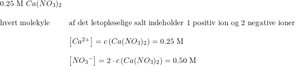 \small \small \small \begin{array}{lllll}\textup{0.25 M }Ca(NO_3)_2\\\\\textup{hvert molekyle}&\textup{af det letopl\o selige salt indeholder 1 positiv ion og 2 negative ioner }\\\\&\left [ Ca^{2+} \right ]=c\left (Ca(NO_3)_2 \right )=\textup{0.25 M}\\\\&\left [ N{O_3}^- \right ]=2\cdot c\left (Ca(NO_3)_2 \right )= \textup{0.50 M} \end{array}