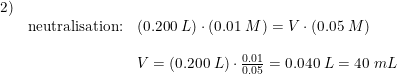 \small \small \small \begin{array}{lllll}2)\\ &\textup{neutralisation:}&(0.200\;L)\cdot \left ( 0.01\;M \right )=V\cdot \left ( 0.05\;M \right )\\\\&& V=(0.200\;L)\cdot\frac{0.01}{0.05}=0.040\;L=40\;mL\end{array}