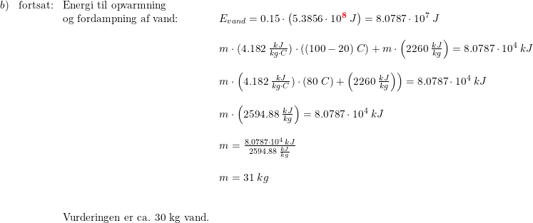 \small \small \small \begin{array}{lllll}b)&\textup{fortsat:}&\textup{Energi til opvarmning}\\&&\textup{og fordampning af vand:}&E_{vand}=0.15\cdot \left ( 5.3856\cdot 10^\mathbf{{\color{Red} 8}}\; J \right )=8.0787\cdot 10^7\; J\\\\&&&m\cdot (4.182\; \frac{kJ}{kg\cdot C})\cdot ((100-20)\; C)+m\cdot \left ( 2260\; \frac{kJ}{kg} \right )=8.0787\cdot 10^4\; kJ\\\\&&&m\cdot \left (4.182\; \frac{kJ}{kg\cdot C})\cdot (80\; C) +\left ( 2260\; \frac{kJ}{kg} \right ) \right )=8.0787\cdot 10^4\; kJ\\\\&&&m\cdot \left ( 2594.88\; \frac{kJ}{kg} \right )=8.0787\cdot 10^4\; kJ\\\\&&&m=\frac{8.0787\cdot 10^4\; kJ}{ 2594.88\; \frac{kJ}{kg}}\\\\&&&m=31\; kg \\\\\\&&\textup{Vurderingen er ca. 30 kg vand.}\end{array}