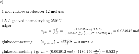 \small \small \small \begin{array}{lllll}c)\\\\ \begin{array}{lllll} 1 \textup{ mol glukose producerer }12\textup{ mol gas}\\\\ 1.5\;L\textup{ gas ved normaltryk og 250}\degree C\\ \textup{udg\o r:}\\\qquad \qquad \qquad \qquad \qquad n_{gas}=\frac{p\cdot V}{R\cdot T}=\frac{\left (1.01325\;bar \right )\cdot \left ( 1.5\;L \right )}{(0.083145\;\frac{bar\cdot L}{mol\cdot K})\cdot \left ( (273.15+250)\;K \right )}=0.034942\;mol\\\\ \textup{glukoseoms\ae tning:}\! \! \qquad \left [n_{glukose} \right ]=\frac{0.034942}{12}=0.002912\\\\ \textup{glukoseoms\ae tning i g:}\! \! \! \! \! \! \! \! \! \qquad m=(0.002912\;mol)\cdot \left ( 180.156\; \frac{g}{mol} \right )=0.523\; g \end{array} \end{array}