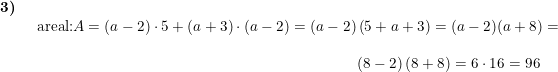 \small \small \small \begin{array}{llllll} \textbf{3)}\\& \begin{array}{llllll} \textup{areal:}A= (a-2)\cdot 5 +\left ( a+3 \right )\cdot \left ( a-2 \right )=(a-2)\left ( 5+a+3 \right )=(a-2)(a+8)=\\\\ \qquad \qquad \qquad \qquad \qquad \qquad \qquad \qquad \qquad \qquad \qquad \! \! \! \! \! \left ( 8-2 \right )\left ( 8+8 \right )=6\cdot 16=96 \end{array} \end{array}