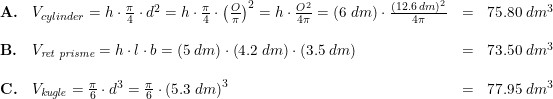 \small \small \small \begin{array}{llllll} \textbf{A.}&V_{cylinder}=h\cdot \frac{\pi }{4}\cdot d^2=h\cdot \frac{\pi }{4}\cdot\left ( \frac{O}{\pi } \right )^2=h\cdot \frac{O^2}{4\pi }=\left ( 6\; dm \right )\cdot \frac{(12.6\; dm)^2}{4\pi }&=&75.80\; dm^3\\\\ \textbf{B.}&V_{\textit{ret prisme}}= h\cdot l\cdot b=(5\; dm)\cdot \left ( 4.2\; dm \right )\cdot \left ( 3.5\; dm \right )&=&73.50\; dm^3\\\\ \textbf{C.}&V_{\textit{kugle}}=\frac{\pi }{6}\cdot d^3=\frac{\pi }{6} \cdot \left (5.3 \; dm \right )^3&=&77.95\; dm^3 \end{array}