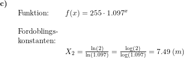 \small \small \small \begin{array}{llllll} \textbf{c)}\\& \begin{array}{llllll} \textup{Funktion:}& f(x)=255\cdot 1.097^x\\\\\textup{Fordoblings-}\\ \textup{konstanten:}\\& X_2=\frac{\ln(2)}{\ln(1.097)}=\frac{\log(2)}{\log(1.097)}=7.49\;(m)\\\\ \end{array} \end{array}