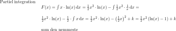 \small \small \small \begin{array}{llllll} \textup{Partiel integration}\\& \begin{array}{llllll} F(x)=\int x\cdot \ln(x)\,\mathrm{d}x=\frac{1}{2}x^2\cdot \ln(x)-\int \frac{1}{2}x^2\cdot \frac{1}{x}\,\mathrm{d}x=\\\\ \frac{1}{2}x^2\cdot \ln(x)-\frac{1}{2}\cdot \int x\,\mathrm{d}x=\frac{1}{2}x^2\cdot \ln(x)-\left (\frac{1}{2}x \right )^2+k=\frac{1}{2}x^2\left ( \ln(x)-1 \right )+k\\\\\textup{som den nemmeste} \end{array} \end{array}