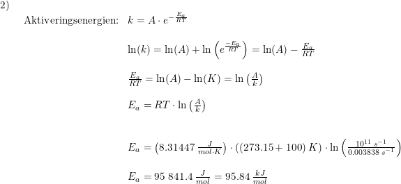 \small \small \small \begin{array}{llllll} 2)\\& \begin{array}{llllll} \textup{Aktiveringsenergien:}&k=A\cdot e^{-\frac{E_a}{RT}}\\\\& \ln(k)=\ln(A)+\ln\left ( e^{\frac{-E_a}{RT}} \right )=\ln(A)-\frac{E_a}{RT}\\\\& \frac{E_a}{RT}=\ln(A)-\ln(K)=\ln\left ( \frac{A}{k} \right )\\\\& E_a=RT\cdot \ln\left ( \frac{A}{k} \right )\\\\\\& E_a=\left (8.31447\;\frac{J}{mol\cdot K} \right )\cdot \left ( (273.15+100)\;K \right )\cdot \ln\left ( \frac{10^{11}\;s^{-1}}{0.003838\;s^{-1}} \right )\\\\& E_a=95\;841.4\;\frac{J}{mol}=95.84\;\frac{kJ}{mol} \end{array} \end{array}