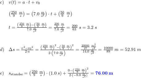 \small \small \small \begin{array}{llllll} c)&v(t)=a\cdot t+v_0\\\\&\left (\frac{250}{9}\; \frac{m}{s} \right )=\left ( 7.0\; \frac{m}{s^2} \right )\cdot t+\left (\frac{50}{9}\; \frac{m}{s} \right )\\\\&t= \frac{\left (\frac{250}{9}\; \frac{m}{s} \right )-\left (\frac{50}{9}\; \frac{m}{s} \right )}{ 7.0\; \frac{m}{s^2}} =\frac{\frac{200}{9}\; \frac{m}{s}}{7.0\; \frac{m}{s^2}} =\frac{200}{63}\; s=3.2\; s \\\\\\ d)&\Delta s=\frac{v^2-{v_0}^2}{2\cdot a}=\frac{\left ( \frac{250}{9}\; \frac{m}{s} \right )^2-\left ( \frac{50}{9}\; \frac{m}{s} \right )^2}{2\cdot \left ( 7.0\; \frac{m}{s^2} \right )}=\frac{\frac{20000}{27}\; \frac{m^2}{s^2}}{14.0\; \frac{m}{s^2}}=\frac{10000}{89}\; m=52.91\; m \\\\\\ e)&s_{\textup{standse}}=\left ( \frac{250}{9}\; \frac{m}{s} \right )\cdot \left ( 1.0\; s \right )+\frac{0-\left (\frac{250}{9}\; \frac{m}{s} \right )^2}{2\cdot (-8.0\; \frac{m}{s^2})} =\mathbf{{\color{Blue} 76.00\; m}} \\\\\\ \end{array}