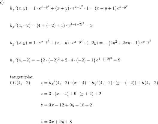 \small \small \small \begin{array}{llllll} c)\\& \begin{array}{llllll} h_x{}{\,}'(x,y)=1\cdot e^{x-y^2}+(x+y)\cdot e^{x-y^2}\cdot 1=\left ( x+y+1 \right )e^{x-y^2}\\\\\\ h_x{}{\,}'(4,-2)=\left ( 4+(-2)+1 \right )\cdot e^{4-(-2)^2}=3\\\\\\ h_y{}{\,}'(x,y)=1\cdot e^{x-y^2}+(x+y)\cdot e^{x-y^2}\cdot (-2y)=-\left ( 2y^2+2xy-1 \right )e^{x-y^2}\\\\\\ h_y{}{\,}'(4,-2)=-\left ( 2\cdot (-2)^2+2\cdot 4\cdot (-2)-1 \right )e^{4-(-2)^2}=9\\\\\\ \textup{tangentplan}\\ \textup{i }C(4,-2)\textup{:}\qquad z=h_x{\, }'(4,-2)\cdot (x-4)+h_y{\, }'(4,-2)\cdot (y-(-2))+h(4,-2)\\\\ \qquad \qquad \qquad \; \; \, z=3\cdot (x-4)+9\cdot (y+2)+2\\\\ \qquad \qquad \qquad \; \; \, z=3x-12+9y+18+2\\\\\\ \qquad \qquad \qquad \; \; \, z=3x+9y+8 \end{array}\end{array}