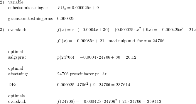 \small \small \small \begin{array}{llllll}2)&\textup{variable}\\&\textup{enhedsomkostninger:}&VO_{e}=0.000025x+9\\\\&\textup{gr\ae nseomkostningerne:}&0.000025 \\\\ 3)&\textup{overskud:}&f(x)=x\cdot \left ( -0.0004x+30 \right )-(0.000025\cdot x^2+9x)=-0.000425x^2+21x\\\\&&f{\, }'(x)=-0.00085x+21\quad \textup{med nulpunkt for }x=24\, 706\\\\&\textup{optimal}\\&\textup{salgspris:}&p(24706)=-0.0004\cdot 24706+30=20.12\\\\&\textup{optimal}\\&\textup{afs\ae tning:}&24706\textup{ proteinbarer pr. \aa r}\\\\&\textup{DB:}&0.000025\cdot 4706^2+9\cdot 24706=237\, 614\\\\&\textup{optimalt}\\&\textup{overskud:}&f(24706)=-0.000425\cdot 24706^2+21\cdot 24706=259\, 412 \end{array}