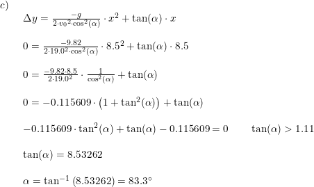 \small \small \small \begin{array}{llllll}c)\\& \begin{array}{llllll} \Delta y=\frac{-g}{2\cdot {v_0}^2\cdot \cos^2(\alpha)}\cdot x^2+\tan(\alpha)\cdot x\\\\ 0=\frac{-9.82}{2\cdot 19.0^2\cdot \cos^2(\alpha)}\cdot 8.5^2 +\tan(\alpha)\cdot 8.5\\\\ 0=\frac{-9.82\cdot 8.5}{2\cdot 19.0^2}\cdot\frac{1}{\cos^2(\alpha)} +\tan(\alpha)\\\\ 0=-0.115609\cdot \left ( 1+\tan^2(\alpha) \right )+\tan(\alpha)\\\\ -0.115609\cdot \tan^2(\alpha)+\tan(\alpha)-0.115609=0\qquad \tan(\alpha)>1.11\\\\ \tan(\alpha)=8.53262\\\\ \alpha=\tan^{-1}\left ( 8.53262 \right )=83.3\degree \end{array}\end{array}