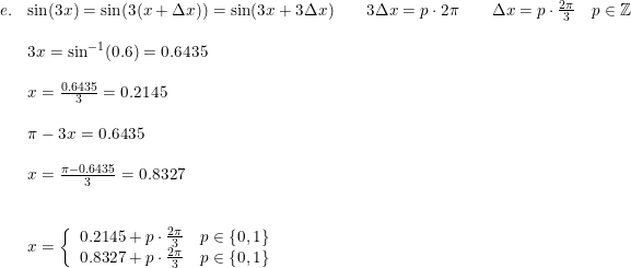 \small \small \small \begin{array}{llllll}e.&\sin(3x) = \sin(3(x+\Delta x)) = \sin(3x+3\Delta x)\qquad 3\Delta x=p\cdot 2\pi\qquad \Delta x=p\cdot \frac{2\pi}{3}\quad p\in\mathbb{Z}\\\\& 3x=\sin^{-1}(0.6) =0.6435\\\\& x=\frac{0.6435}{3}=0.2145\\\\& \pi-3x =0.6435\\\\& x = \frac{\pi-0.6435}{3} = 0.8327 \\\\\\&x=\left\{\begin{array}{lll} 0.2145 + p \cdot \frac{2\pi}{3}\quad p\in\left \{ 0,1 \right \} \\ 0.8327+ p \cdot \frac{2\pi}{3} \quad p\in\left \{ 0,1 \right \} \end{array}\right. \end{array}