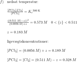 \small \small \small \begin{array}{llllll}f)&\textup{nedsat temperatur:}\\\\&\frac{\left [ PCl_3 \right ]\cdot \left [ Cl_2 \right ]}{\left [ PCl_5 \right ]}=K_c{^{\textup{500 K}}}\\\\&\frac{\left ((0.511\; M)-z \right ))^2}{(0.0056\; M)+z}=0.573\; M\quad 0<\left \{ z \right \}<0.511\\\\&z=0.183\; M\\\\&\textup{ligev\ae gtskoncentrationer:}\\\\&\left [ PCl_5 \right ]=(0.0056\; M)+z=0.189\; M\\\\&\left [ PCl_3 \right ]=\left [ Cl_2\right ] =(0.511\; M) -z=0.328\; M \end{array}