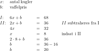 \small \small \small \begin{array}{llllll}x\textup{:}&\textup{antal kugler}\\b\textup{:}&\textup{vaffelpris} \\\\I\textup{:}& 6x+b&=&68\\ II\textup{:}& 2x+b&=&36&II\textup{ subtraheres fra I}\\ &4x&=&32\\ &x&=&8&\textup{indsat i II}\\ &2\cdot 8+b&=&36\\ &b&=&36-16\\ &b&=&20 \end{array}