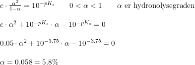 \small \small \small \begin{array}{lllllll} &c\cdot \frac{\alpha ^2}{1-\alpha }=10^{-pK_s}\qquad 0< \alpha <1\qquad \alpha \textup{ er hydronolysegraden}\\\\ &c\cdot \alpha ^2+10^{-pK_s}\cdot \alpha -10^{-pK_s}=0\\\\ &0.05\cdot \alpha ^2+10^{-3.75}\cdot \alpha -10^{-3.75}=0\\\\ &\alpha =0.058=5.8\% \end{array}