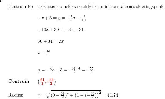\small \small \small \begin{array}{lllllll} \textbf{a.}\\& \textup{Centrum for}&\textup{trekantens omskrevne cirkel er midtnormalernes sk\ae ringspunkt}\\\\&& -x+3=y=-\frac{4}{5}x-\frac{31}{10}\\\\&& -10x+30=-8x-31\\\\&& 30+31=2x\\\\&& x=\frac{61}{2}\\\\\\&& y=-\frac{61}{2}+3=\frac{-61+6}{2}=\frac{-55}{\, \, \, 2}\\\\& \textbf{Centrum}&\left (\mathbf{ {\color{Red} \frac{61}{2}}}{\color{Red} ,}\mathbf{{\color{Red} \frac{-55}{\, \, \, 2}}} \right )\\\\& \textup{Radius:}&r=\sqrt{(0-\frac{61}{2})^2+\left ( 1-\left ( -\frac{55}{2} \right ) \right )^2}=41.74 \end{array}