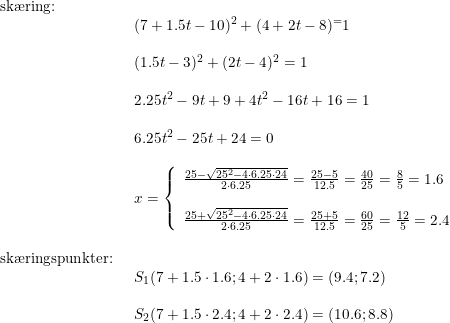 \small \small \small \begin{array}{lllllll} \textup{sk\ae ring:}\\& \begin{array}{lllllll} (7+1.5t-10)^2+(4+2t-8)^=1\\\\ (1.5t-3)^2+(2t-4)^2=1\\\\ 2.25t^2-9t+9+4t^2-16t+16=1\\\\ 6.25t^2-25t+24=0\\\\ x=\left\{\begin{array}{lll}\frac{25-\sqrt{25^2-4\cdot 6.25\cdot 24}}{2\cdot 6.25}=\frac{25-5}{12.5}=\frac{40}{25}=\frac{8}{5}=1.6\\\\ \frac{25+\sqrt{25^2-4\cdot 6.25\cdot 24}}{2\cdot 6.25}=\frac{25+5}{12.5}=\frac{60}{25}=\frac{12}{5}=2.4 \end{array}\right. \end{array}\\\\ \textup{sk\ae ringspunkter:}\\& \begin{array}{lllllll} S_1(7+1.5\cdot 1.6;4+2\cdot 1.6)=(9.4;7.2)\\\\ S_2(7+1.5\cdot 2.4;4+2\cdot 2.4)=(10.6;8.8) \end{array} \end{array}
