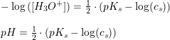 \small \small \small \begin{array}{lllllllll} \\ -\log\left ( \left [ H_3O^+ \right ] \right )=\frac{1}{2}\cdot \left (pK_s-\log(c_s) \right )\\\\ pH=\frac{1}{2}\cdot \left (pK_s-\log(c_s) \right ) \end{array}