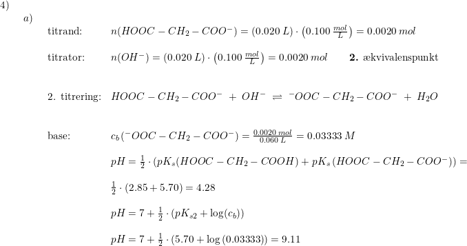 \small \small \small \begin{array}{lllllllll} 4)\\& \begin{array}{lllll} a)\\& \begin{array}{lllll} \textup{titrand:}&n(HOOC-CH_2-COO^-)=\left ( 0.020\;L \right )\cdot \left ( 0.100\;\frac{mol}{L} \right )=0.0020\;mol\\\\ \textup{titrator:}&n(OH^-)=\left ( 0.020\;L \right )\cdot \left ( 0.100\;\frac{mol}{L} \right )=0.0020\;mol\qquad \textup{\textbf{2.} \ae kvivalenspunkt}\\\\\\ \textup{2. titrering:}& HOOC-CH_2-COO^-\;+\;OH^-\;\rightleftharpoons \;^-OOC-CH_2-COO^- \;+\;H_2O\\\\\\ \textup{base:}&c_b\left ( ^-OOC-CH_2-COO^- \right )=\frac{0.0020\;mol}{0.060\;L}=0.03333\;M\\\\&pH=\frac{1}{2}\cdot \left ( pK_s(HOOC-CH_2-COOH)+pK_s\left ( HOOC-CH_2-COO^- \right ) \right )=\\\\&\frac{1}{2 }\cdot\left ( 2.85+5.70 \right )=4.28 \\\\& pH=7+\frac{1}{2}\cdot \left ( pK_{s2} +\log(c_b)\right )\\\\& pH=7+\frac{1}{2}\cdot \left ( 5.70+\log\left ( 0.03333 \right ) \right )=9.11 \end{array} \end{array} \end{array}