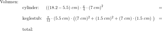 \small \small \small \begin{array}{llllr} \textup{Volumen:}\\& \textup{cylinder:}&\left ( (18.2-5.5)\;cm \right )\cdot \frac{\pi}{4}\cdot \left (7\;cm \right )^2&=&\\\\& \textup{keglestub:}&\frac{\pi}{12}\cdot \left ( 5.5\;cm \right )\cdot \left ( (7\;cm)^2+ (1.5\;cm)^2+(7\;cm)\cdot (1.5\;cm)\ \right )&=&\\\\& \textup{total:} \end{array}
