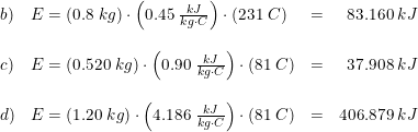 \small \small \small \begin{array}{lllr} b)&E=\left ( 0.8\; kg \right )\cdot \left ( 0.45\; \frac{kJ}{kg\cdot C} \right )\cdot \left ( 231\; C \right )&=&83.160\; kJ\\\\ c)&E=\left ( 0.520\; kg \right )\cdot \left ( 0.90\; \frac{kJ}{kg\cdot C} \right )\cdot \left ( 81\; C \right )&=&37.908\; kJ\\\\ d)&E=\left ( 1.20\; kg \right )\cdot \left ( 4.186\; \frac{kJ}{kg\cdot C} \right )\cdot \left ( 81\; C \right )&=&406.879\; kJ \end{array}