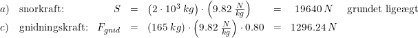 \small \small \small \begin{array}{llrclrcl} a)&\textup{snorkraft:}&S&=&\left ( 2\cdot 10^3\; kg \right )\cdot \left ( 9.82\; \tfrac{N}{kg} \right )&=&19640\; N&\textup{grundet lige\ae gt}\\ c)&\textup{gnidningskraft:}&F_{gnid}&=&\left (165\; kg \right )\cdot \left ( 9.82 \; \tfrac{N}{kg}\right )\cdot 0.80&=&1296.24\; N \end{array}