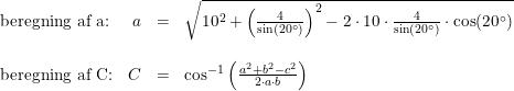 \small \small \small \begin{array}{lrcl} \textup{beregning af a:}&a&=&\sqrt{10^2+\left (\frac{4}{\sin(20\degree)} \right )^2-2\cdot 10\cdot \frac{4}{\sin(20\degree)}\cdot \cos(20\degree)} \\\\ \textup{beregning af C:}&C&=&\cos^{-1}\left ( \frac{a^2+b^2-c^2}{2\cdot a\cdot b} \right ) \end{array}