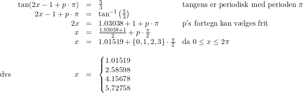 \small \small \small \begin{array}{lrcll} &\tan(2x-1+p\cdot \pi )&=&\frac{5}{3}&\textup{tangens er periodisk med perioden }\pi \\ &2x-1+p\cdot \pi &=&\tan^{-1}\left ( \frac{5}{3} \right )\\ &2x&=&1.03038+1+p\cdot \pi &\textup{p's fortegn kan v\ae lges frit} \\ &x&=&\frac{1.03038+1}{2}+p\cdot\frac{ \pi}{2}\\ &x&=&1.01519+\{0,1,2,3\}\cdot\frac{ \pi}{2}& \textup{da } 0\leq x\leq 2\pi\\\\ \textup{dvs}&x&=&\left\{\begin{matrix} 1.01519\\2.58598 \\ 4.15678 \\5.72758 \end{matrix}\right. \end{array}