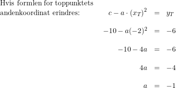 \small \small \small \begin{array}{lrll} \textup{Hvis formlen for toppunktets }\\ \textup{andenkoordinat erindres:}&c-a\cdot \left (x_T \right )^2&=&y_T\\\\ &-10-a(-2)^2&=&-6\\\\ &-10-4a&=&-6\\\\ &4a&=&-4\\\\ &a&=&-1 \end{array}