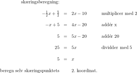 \small \small \small \begin{array}{rllll}\textup{sk\ae ringsberegning:} \\\\-\frac{1}{2}x+\frac{5}{2}&=&2x-10&\textup{multiplicer med 2}\\\\ -x+5&=&4x-20&\textup{add}\mathrm{\acute{e}}\textup{r x}\\\\ 5&=&5x-20&\textup{add}\mathrm{\acute{e}}\textup{r 20}\\\\ 25&=&5x&\textup{dividder med 5}\\\\ 5&=&x\\\\ \textup{beregn selv sk\ae ringspunktets} &&2. \textup{ koordinat.} \end{array}