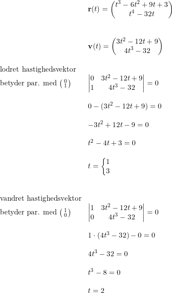 \small \small \small \small \begin{array}{llll} &\mathbf{r}(t)=\begin{pmatrix} t^3-6t^2+9t+3\\ t^4-32t \end{pmatrix}\\\\\\\ &\mathbf{v}(t)=\begin{pmatrix} 3t^2-12t+9\\4t^3-32 \end{pmatrix}\\\\ \textup{lodret hastighedsvektor}\\ \textup{betyder par. med }\bigl(\begin{smallmatrix} 0\\1 \end{smallmatrix}\bigr)&\begin{vmatrix} 0 &3t^2-12t+9 \\ 1&4t^3-32 \end{vmatrix}=0\\\\ &0-(3t^2-12t+9)=0\\\\ &-3t^2+12t-9=0\\\\ &t^2-4t+3=0\\\\ &t=\left\{\begin{matrix} 1\\3 \end{matrix}\right.\\\\\\ \textup{vandret hastighedsvektor}\\ \textup{betyder par. med }\bigl(\begin{smallmatrix} 1\\0 \end{smallmatrix}\bigr)&\begin{vmatrix} 1 &3t^2-12t+9 \\ 0&4t^3-32 \end{vmatrix}=0\\\\ &1\cdot (4t^3-32)-0=0\\\\ &4t^3-32=0\\\\ &t^3-8=0\\\\ &t=2 \end{array}